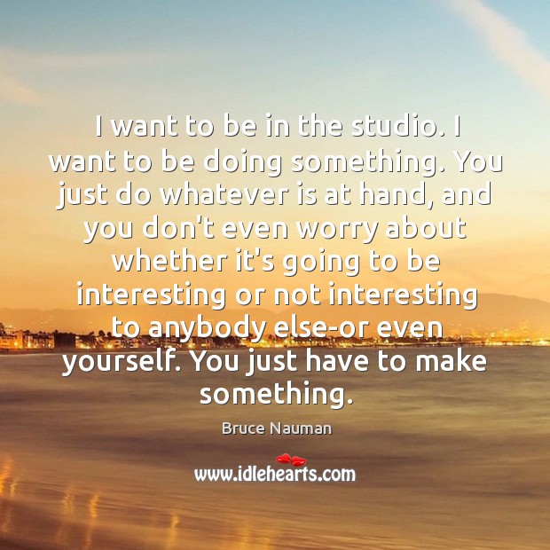 I want to be in the studio. I want to be doing Image