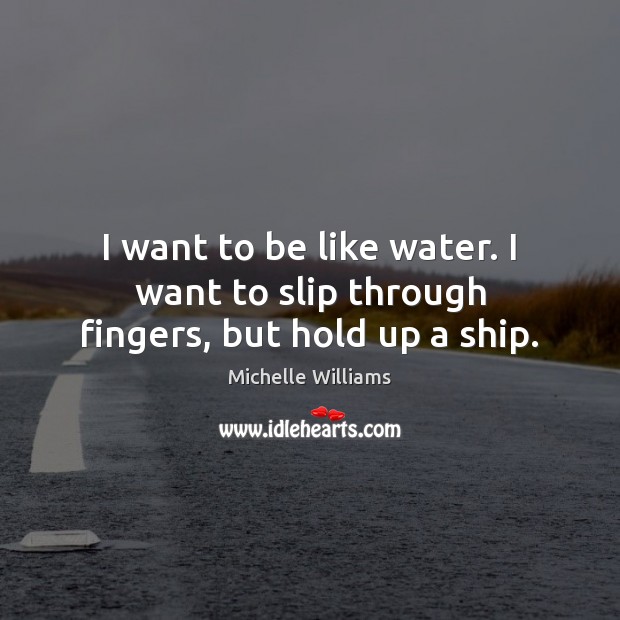 I want to be like water. I want to slip through fingers, but hold up a ship. Michelle Williams Picture Quote