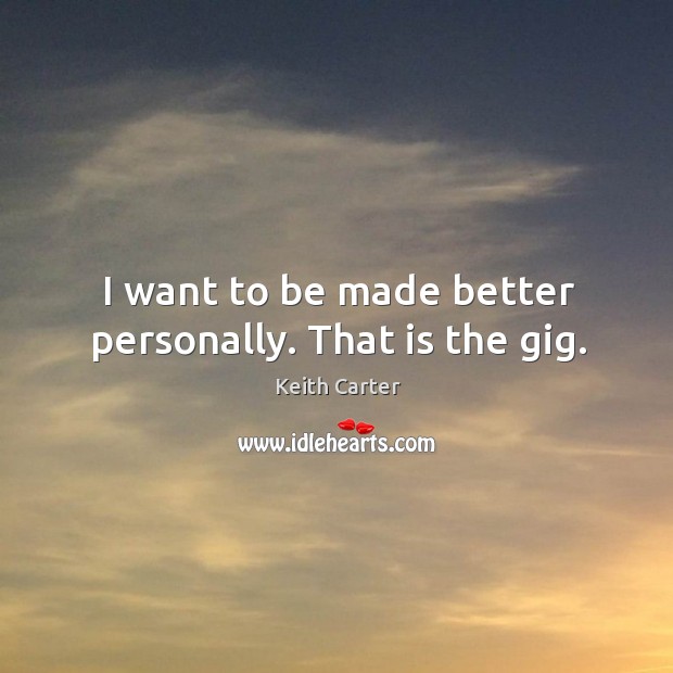 I want to be made better personally. That is the gig. 