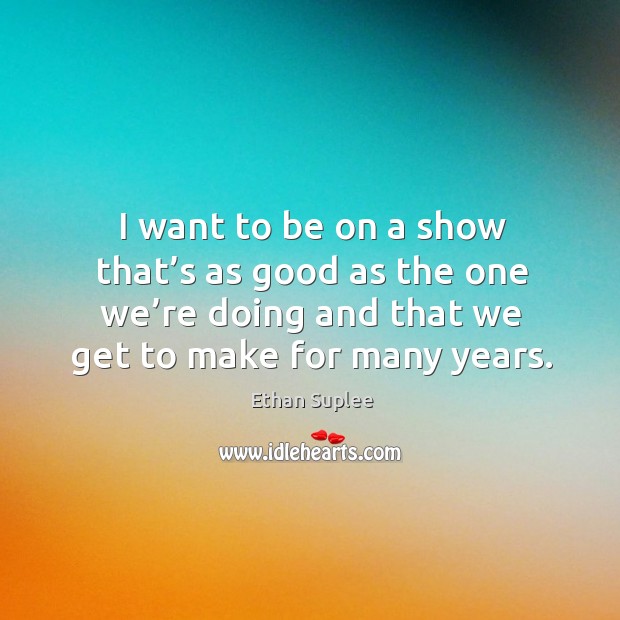 I want to be on a show that’s as good as the one we’re doing and that we get to make for many years. Ethan Suplee Picture Quote