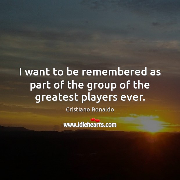 I want to be remembered as part of the group of the greatest players ever. 