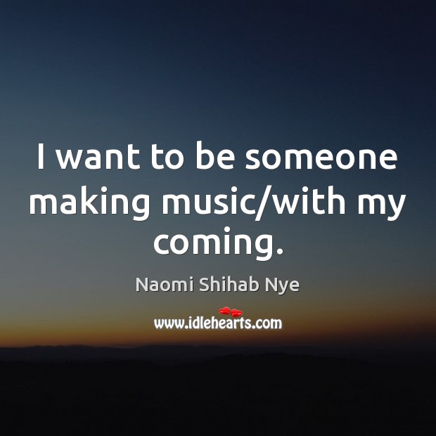 I want to be someone making music/with my coming. Naomi Shihab Nye Picture Quote