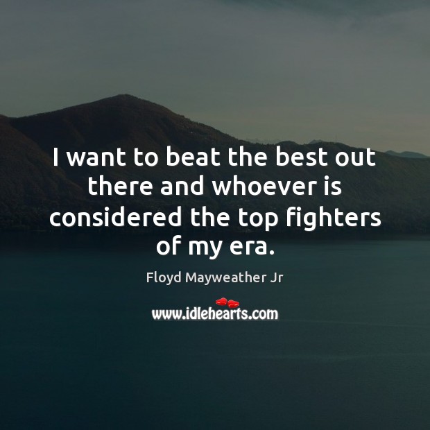 I want to beat the best out there and whoever is considered the top fighters of my era. Floyd Mayweather Jr Picture Quote