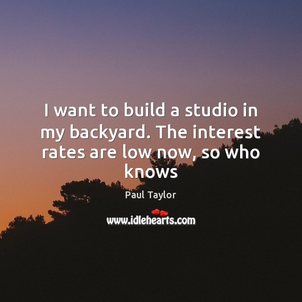 I want to build a studio in my backyard. The interest rates are low now, so who knows Paul Taylor Picture Quote