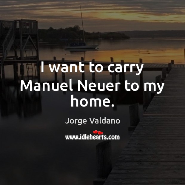 I want to carry Manuel Neuer to my home. Jorge Valdano Picture Quote