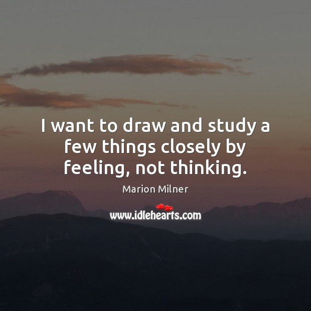 I want to draw and study a few things closely by feeling, not thinking. Marion Milner Picture Quote