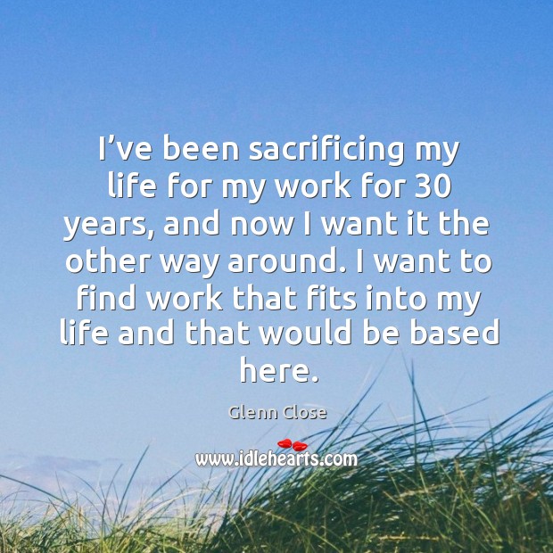 I want to find work that fits into my life and that would be based here. Glenn Close Picture Quote