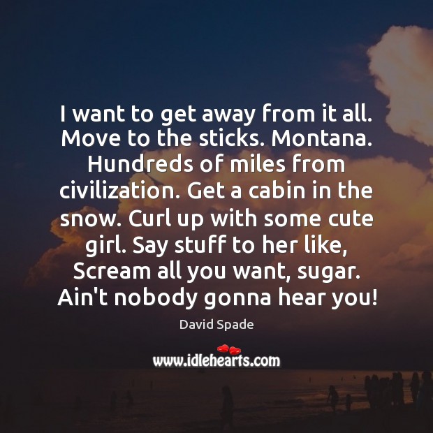 I want to get away from it all. Move to the sticks. 