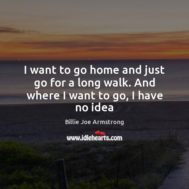 I want to go home and just go for a long walk. And where I want to go, I have no idea Billie Joe Armstrong Picture Quote