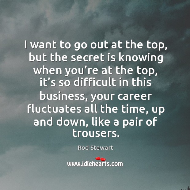 I want to go out at the top, but the secret is knowing when you’re at the top. Rod Stewart Picture Quote