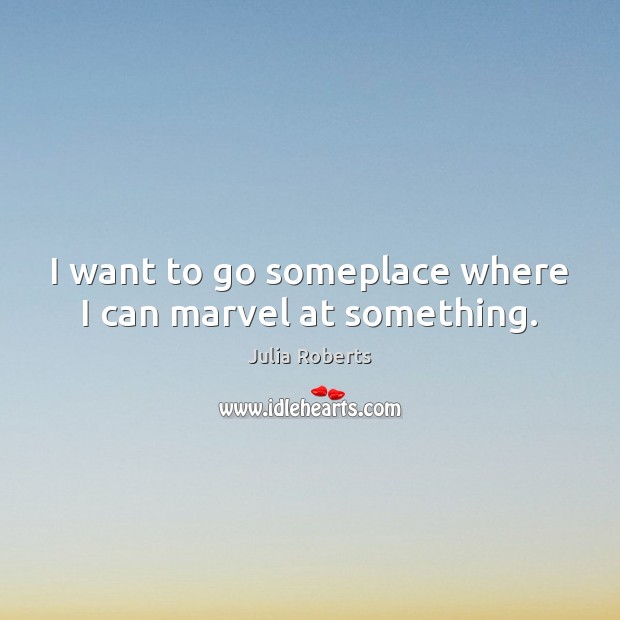 I want to go someplace where I can marvel at something. Julia Roberts Picture Quote
