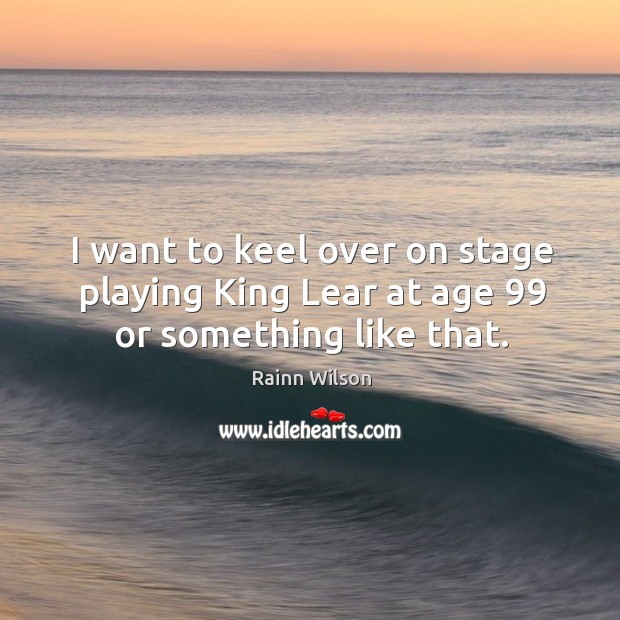 I want to keel over on stage playing King Lear at age 99 or something like that. Rainn Wilson Picture Quote