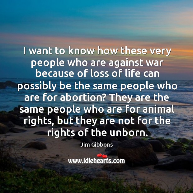 I want to know how these very people who are against war because of loss of life can Jim Gibbons Picture Quote