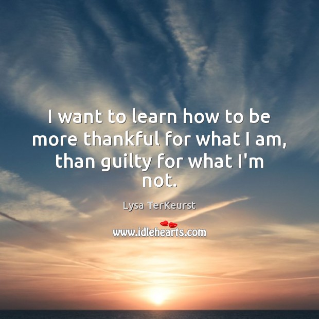 I want to learn how to be more thankful for what I am, than guilty for what I’m not. Lysa TerKeurst Picture Quote