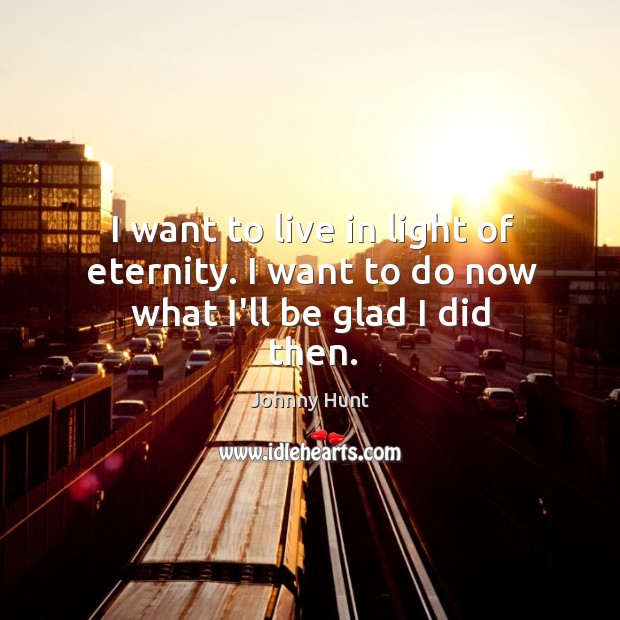 I want to live in light of eternity. I want to do now what I’ll be glad I did then. Johnny Hunt Picture Quote