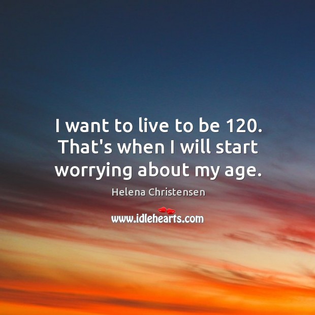 I want to live to be 120. That’s when I will start worrying about my age. Image