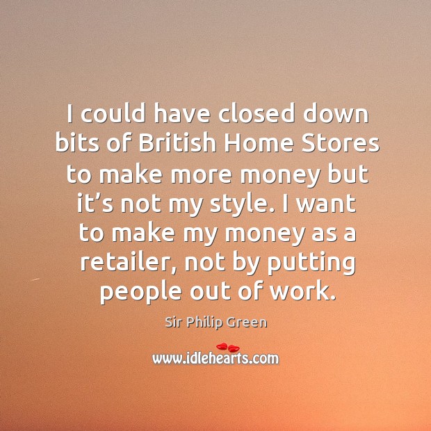 I want to make my money as a retailer, not by putting people out of work. Sir Philip Green Picture Quote