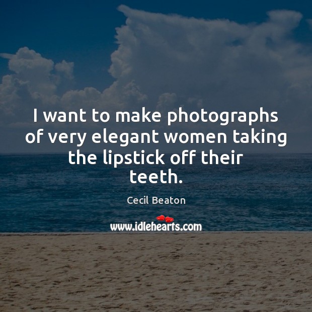 I want to make photographs of very elegant women taking the lipstick off their teeth. 