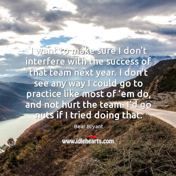 I want to make sure I don’t interfere with the success of that team next year. Bear Bryant Picture Quote