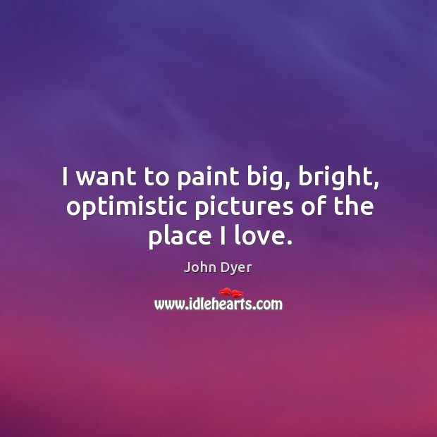 I want to paint big, bright, optimistic pictures of the place I love. John Dyer Picture Quote