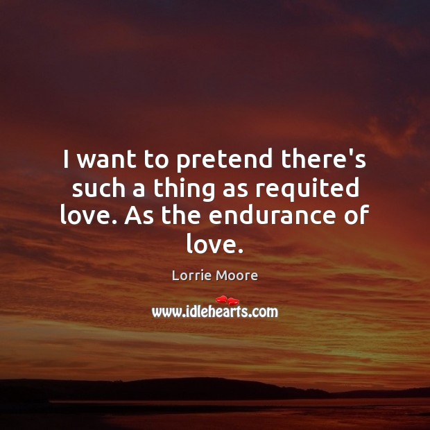 I want to pretend there’s such a thing as requited love. As the endurance of love. Lorrie Moore Picture Quote