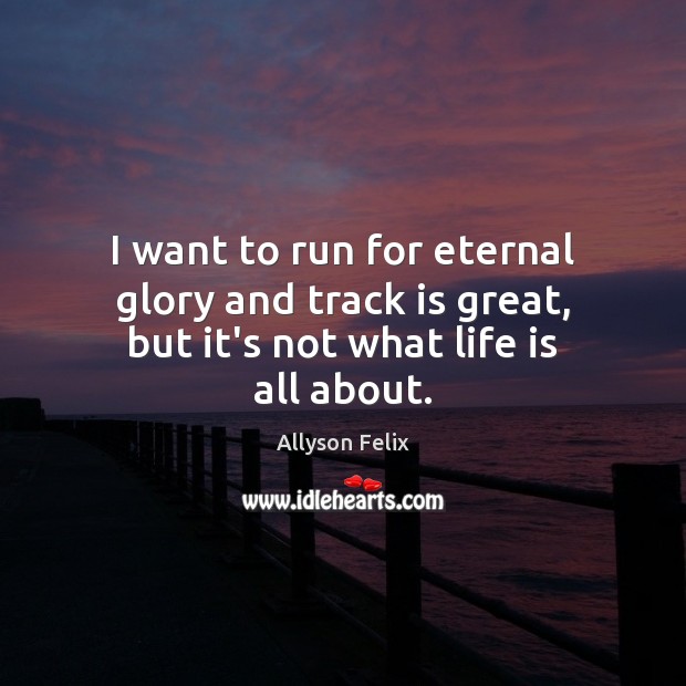 I want to run for eternal glory and track is great, but it’s not what life is all about. Allyson Felix Picture Quote