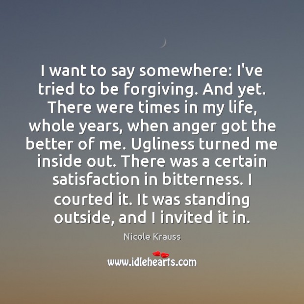 I want to say somewhere: I’ve tried to be forgiving. And yet. Nicole Krauss Picture Quote