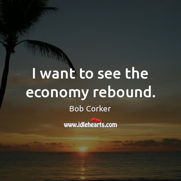 I want to see the economy rebound. Bob Corker Picture Quote