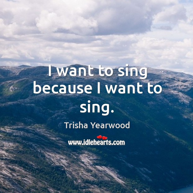 I want to sing because I want to sing. Trisha Yearwood Picture Quote