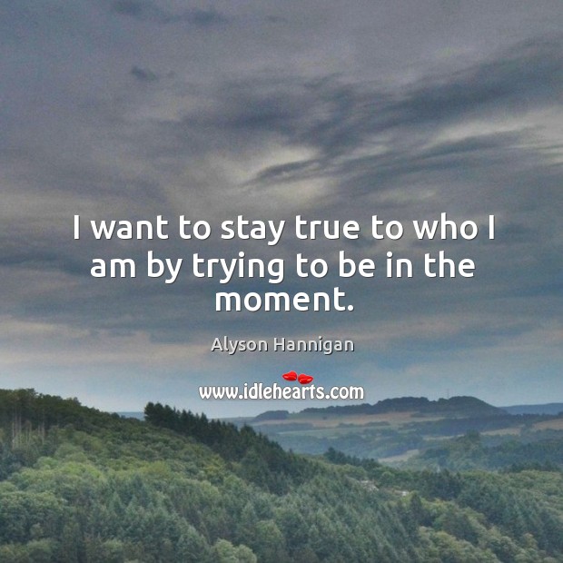 I want to stay true to who I am by trying to be in the moment. Image