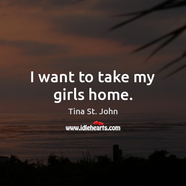 I want to take my girls home. Tina St. John Picture Quote