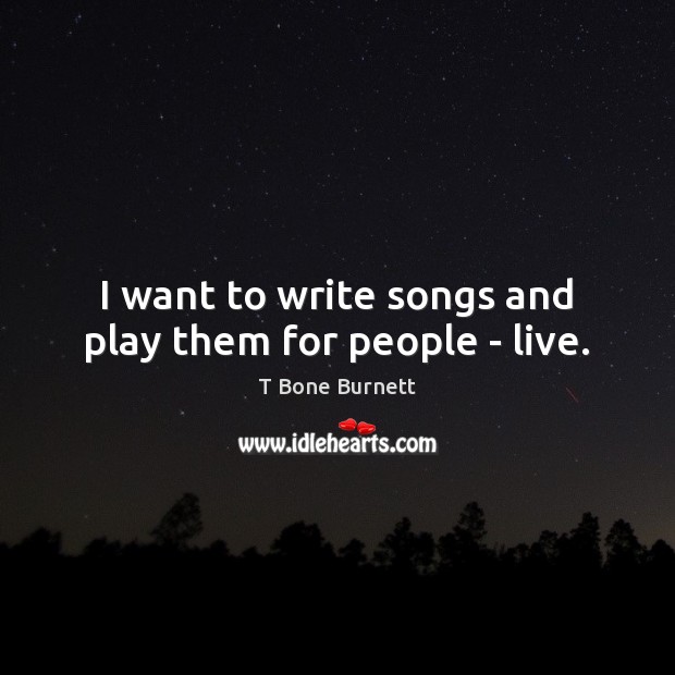 I want to write songs and play them for people – live. T Bone Burnett Picture Quote