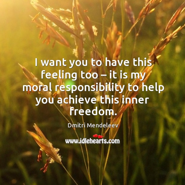 I want you to have this feeling too – it is my moral responsibility to help you achieve this inner freedom. Dmitri Mendeleev Picture Quote