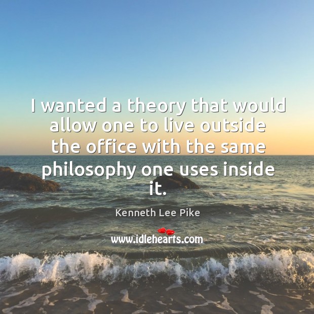 I wanted a theory that would allow one to live outside the office with the same philosophy one uses inside it. Kenneth Lee Pike Picture Quote