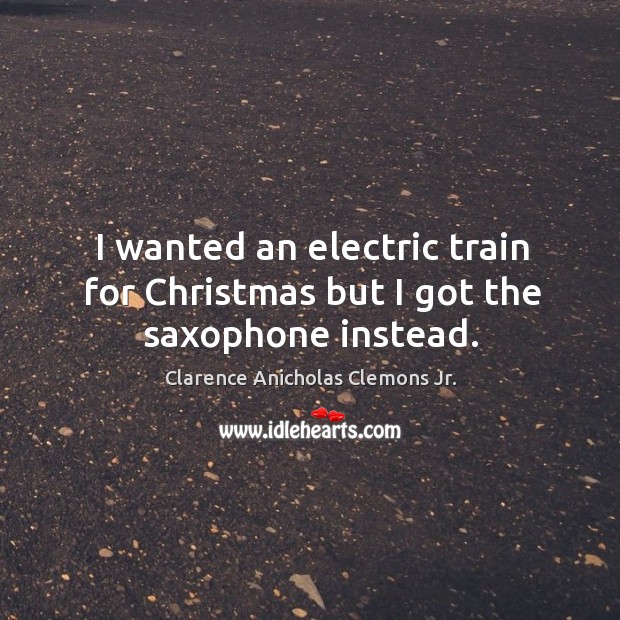 I wanted an electric train for christmas but I got the saxophone instead. Clarence Anicholas Clemons Jr. Picture Quote