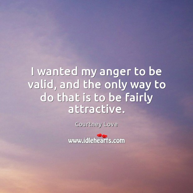 I wanted my anger to be valid, and the only way to do that is to be fairly attractive. Courtney Love Picture Quote