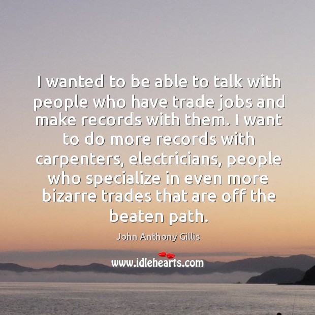I wanted to be able to talk with people who have trade jobs and make records with them. John Anthony Gillis Picture Quote