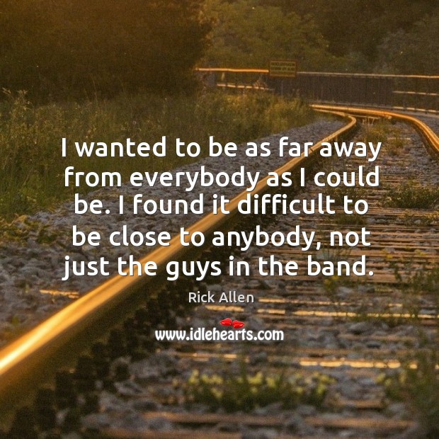 I wanted to be as far away from everybody as I could be. I found it difficult to be close to anybody, not just the guys in the band. Rick Allen Picture Quote