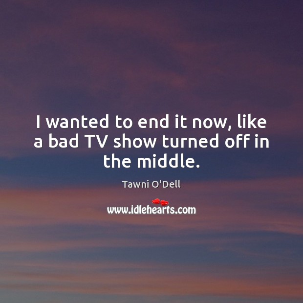 I wanted to end it now, like a bad TV show turned off in the middle. Tawni O’Dell Picture Quote