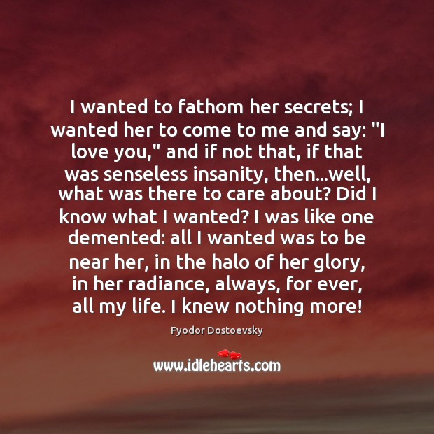 I wanted to fathom her secrets; I wanted her to come to Fyodor Dostoevsky Picture Quote