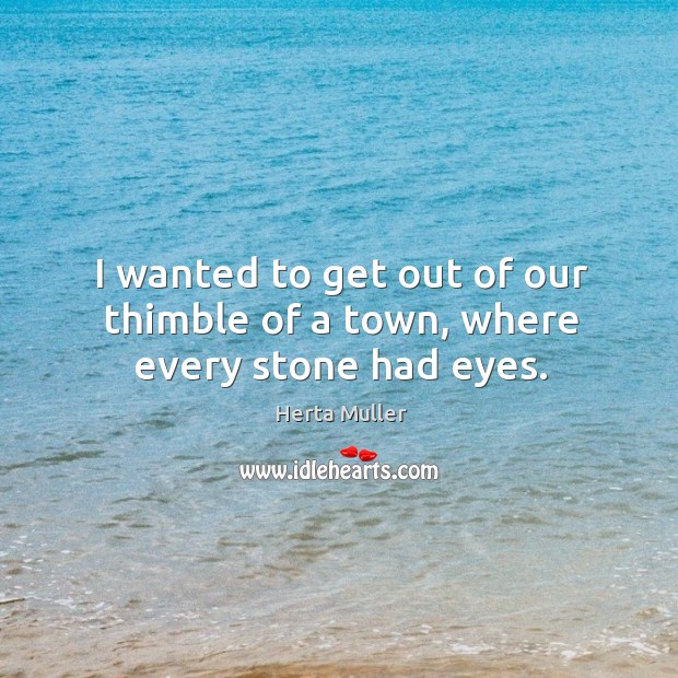 I wanted to get out of our thimble of a town, where every stone had eyes. Herta Muller Picture Quote