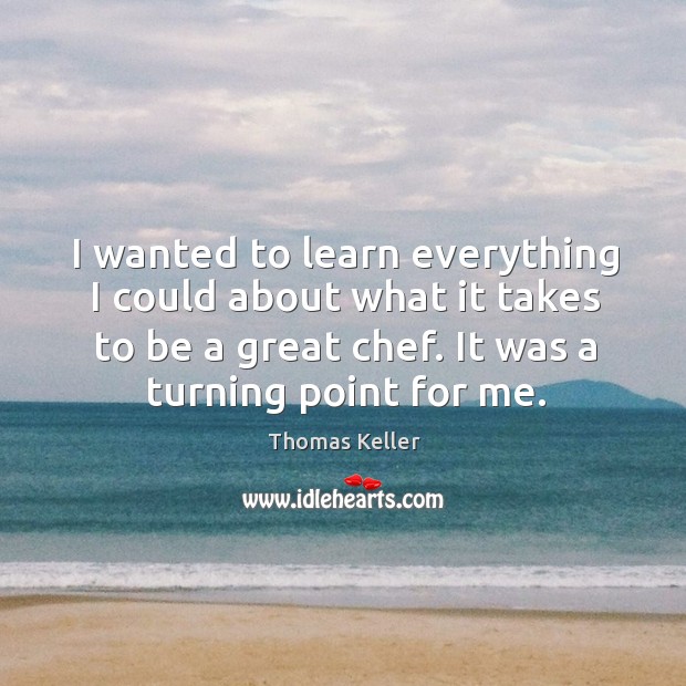 I wanted to learn everything I could about what it takes to be a great chef. It was a turning point for me. Thomas Keller Picture Quote