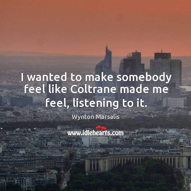 I wanted to make somebody feel like coltrane made me feel, listening to it. Wynton Marsalis Picture Quote