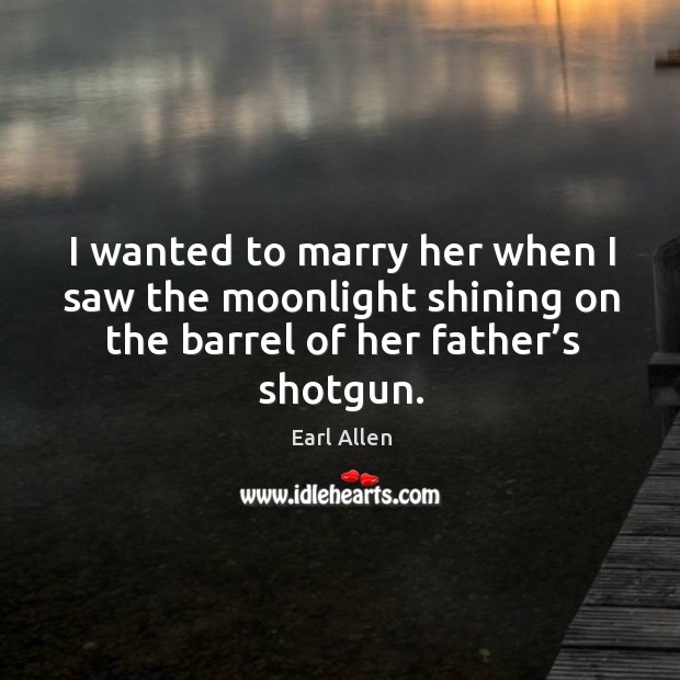 I wanted to marry her when I saw the moonlight shining on the barrel of her father’s shotgun. Earl Allen Picture Quote