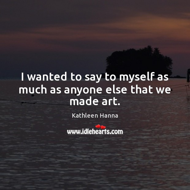 I wanted to say to myself as much as anyone else that we made art. Kathleen Hanna Picture Quote