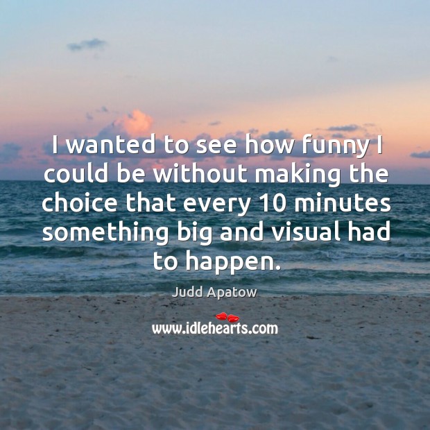 I wanted to see how funny I could be without making the choice that every 10 minutes something big and visual had to happen. Judd Apatow Picture Quote