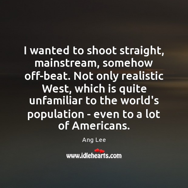 I wanted to shoot straight, mainstream, somehow off-beat. Not only realistic West, Ang Lee Picture Quote