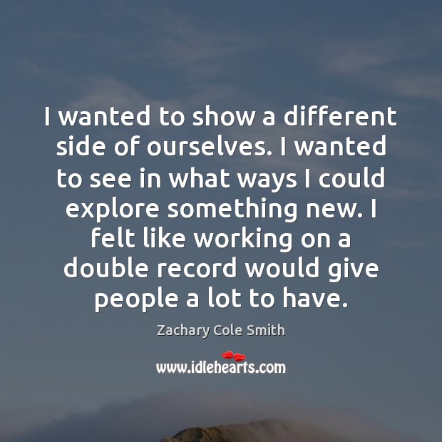I wanted to show a different side of ourselves. I wanted to Zachary Cole Smith Picture Quote