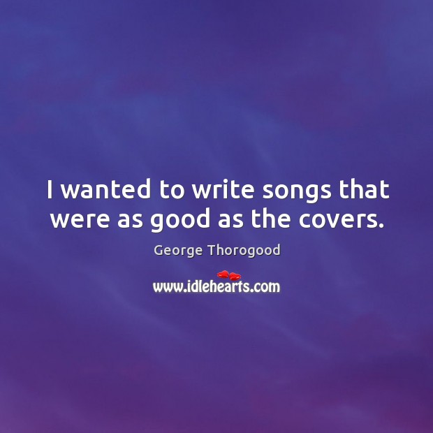 I wanted to write songs that were as good as the covers. George Thorogood Picture Quote