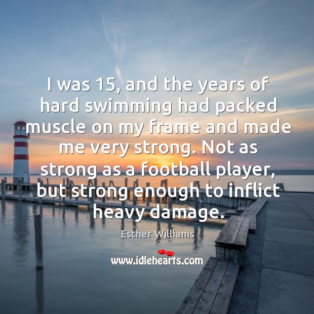 I was 15, and the years of hard swimming had packed muscle on my frame and made me very strong. Esther Williams Picture Quote